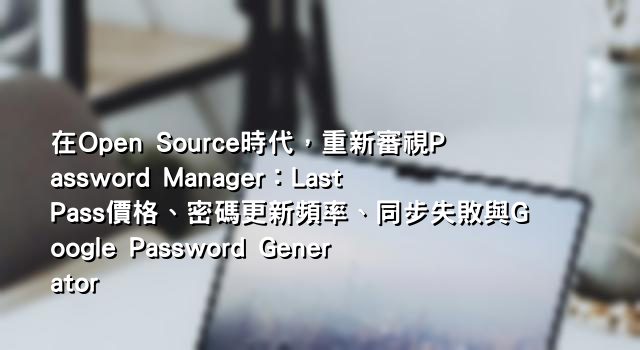 在Open Source時代，重新審視Password Manager：LastPass價格、密碼更新頻率、同步失敗與Google Password Generator