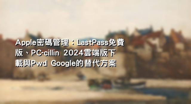 Apple密碼管理：LastPass免費版、PC-cillin 2024雲端版下載與Pwd Google的替代方案