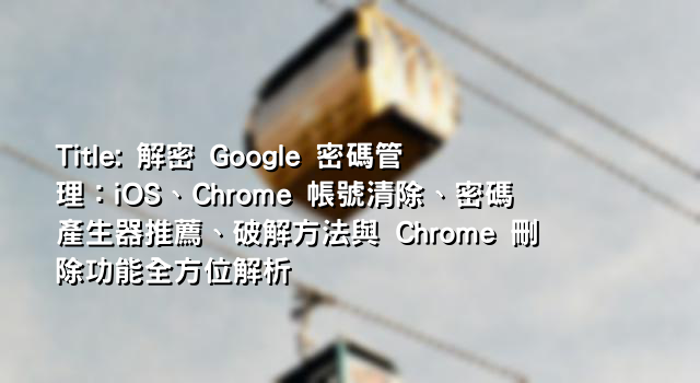 Title: 解密 Google 密碼管理：iOS、Chrome 帳號清除、密碼產生器推薦、破解方法與 Chrome 刪除功能全方位解析